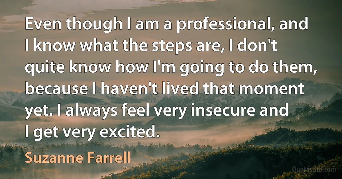 Even though I am a professional, and I know what the steps are, I don't quite know how I'm going to do them, because I haven't lived that moment yet. I always feel very insecure and I get very excited. (Suzanne Farrell)