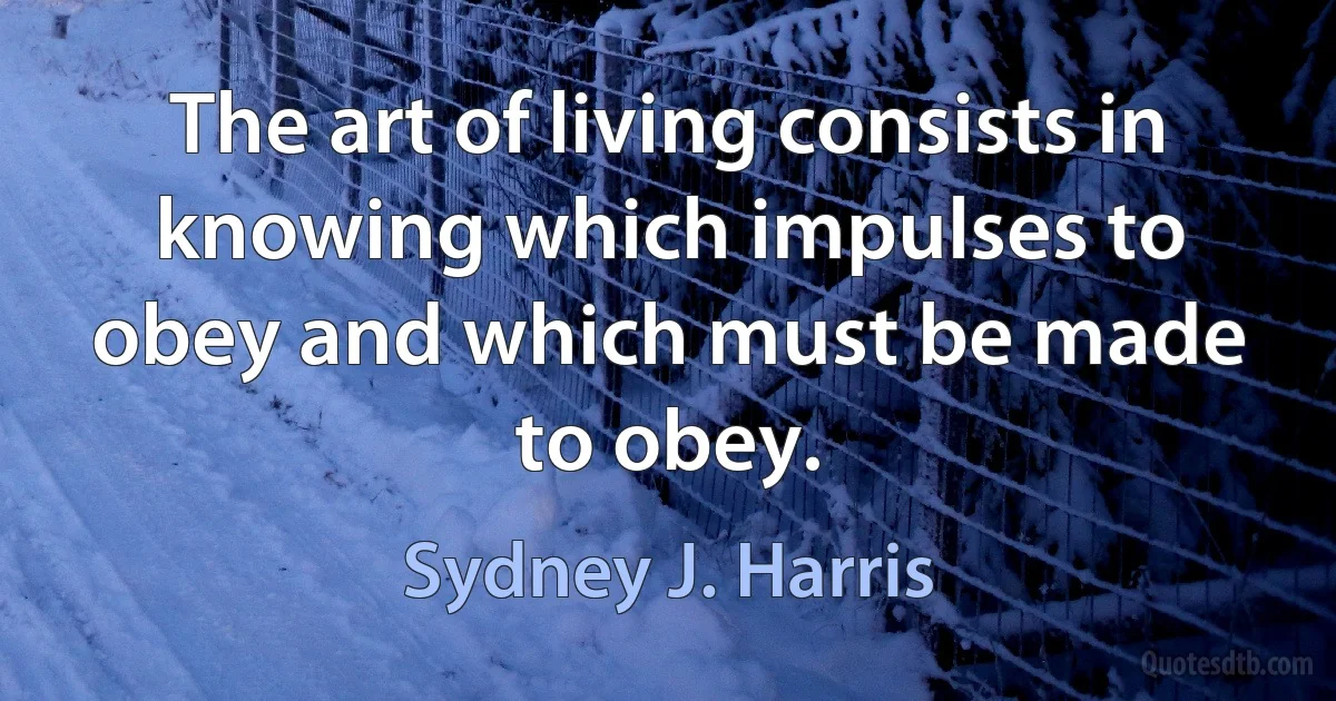 The art of living consists in knowing which impulses to obey and which must be made to obey. (Sydney J. Harris)