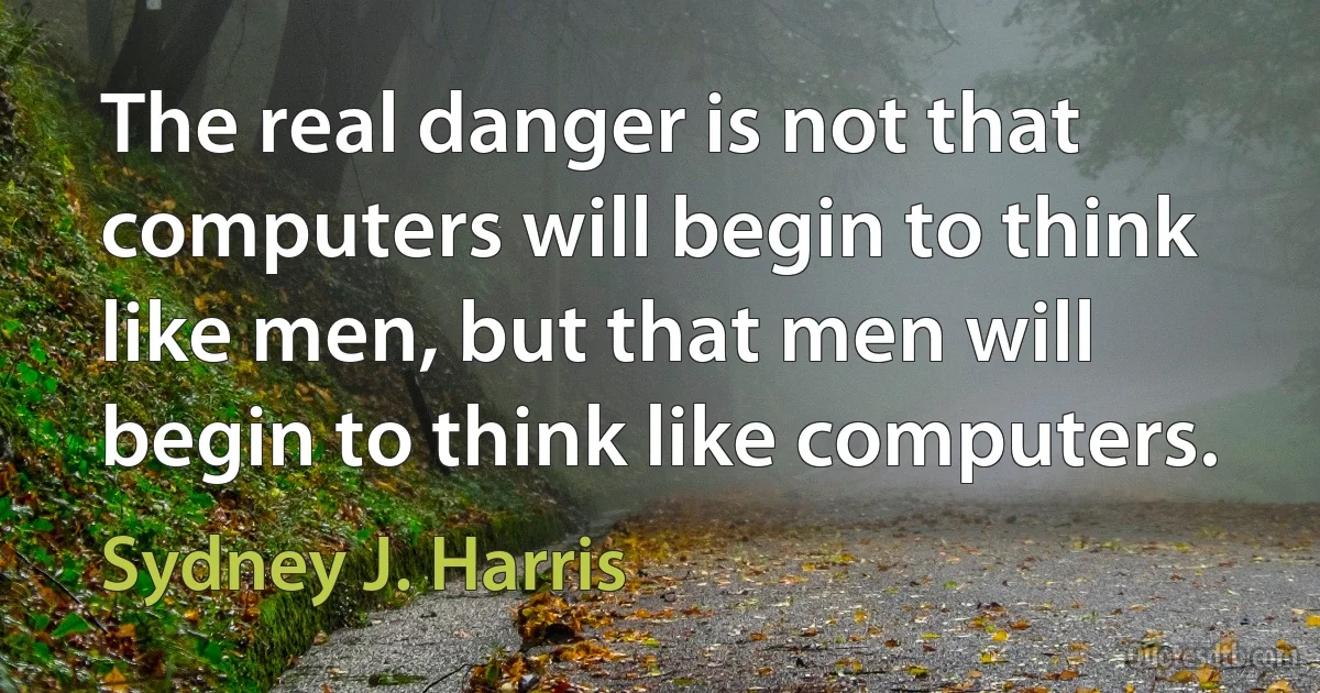 The real danger is not that computers will begin to think like men, but that men will begin to think like computers. (Sydney J. Harris)