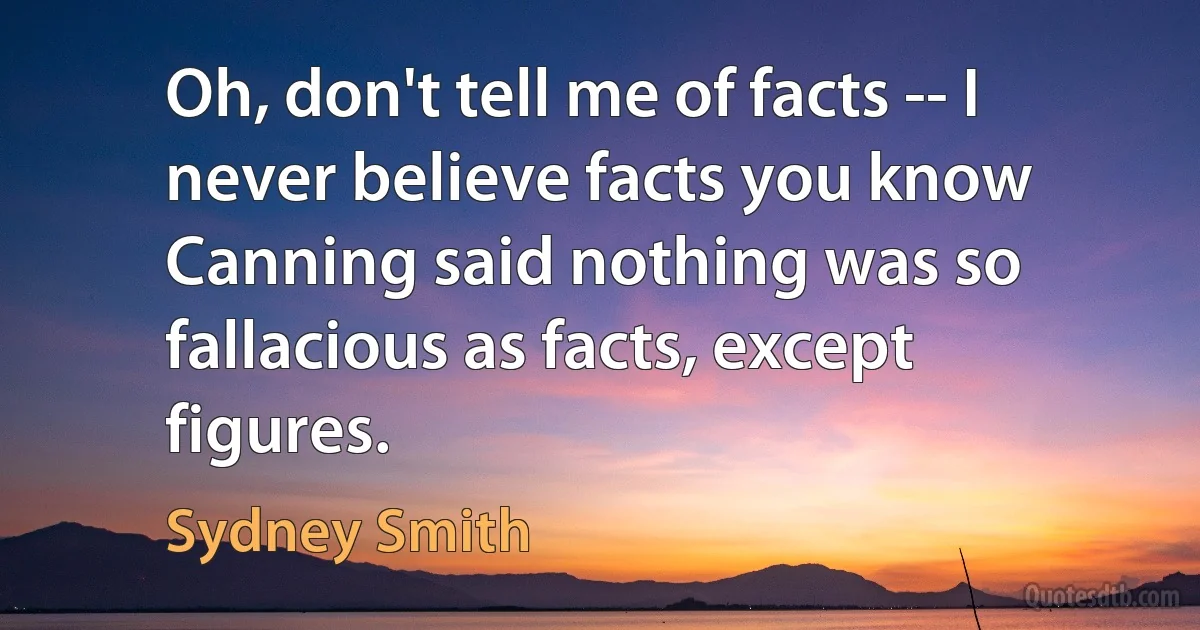 Oh, don't tell me of facts -- I never believe facts you know Canning said nothing was so fallacious as facts, except figures. (Sydney Smith)