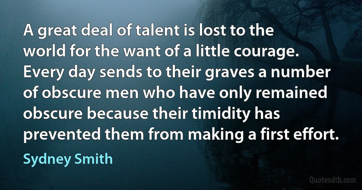 A great deal of talent is lost to the world for the want of a little courage. Every day sends to their graves a number of obscure men who have only remained obscure because their timidity has prevented them from making a first effort. (Sydney Smith)