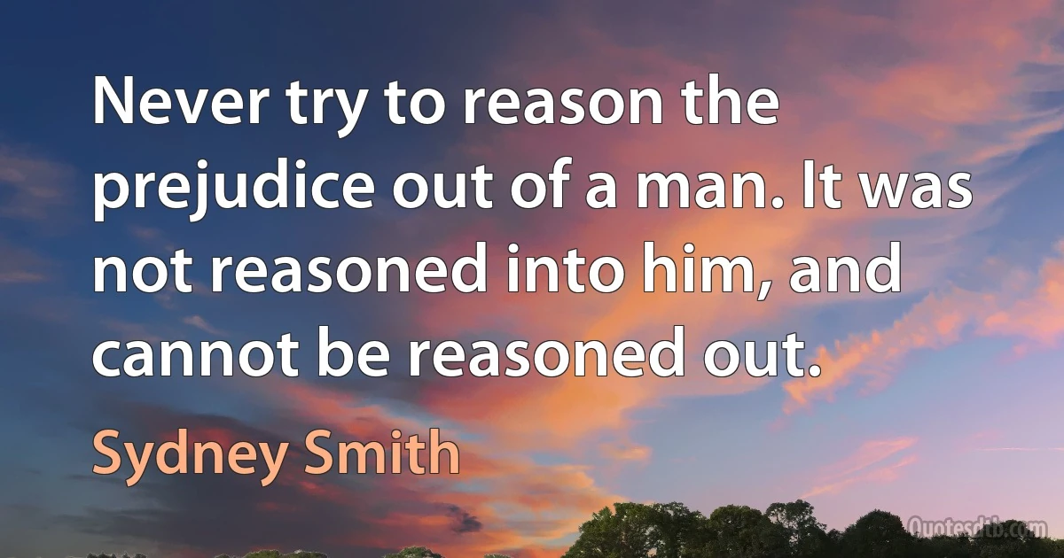 Never try to reason the prejudice out of a man. It was not reasoned into him, and cannot be reasoned out. (Sydney Smith)