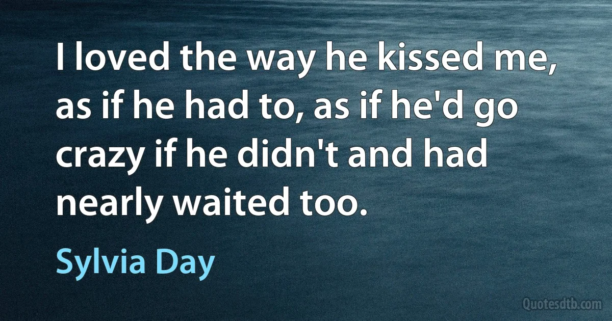 I loved the way he kissed me, as if he had to, as if he'd go crazy if he didn't and had nearly waited too. (Sylvia Day)