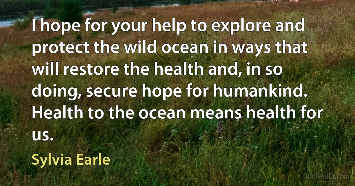 I hope for your help to explore and protect the wild ocean in ways that will restore the health and, in so doing, secure hope for humankind. Health to the ocean means health for us. (Sylvia Earle)