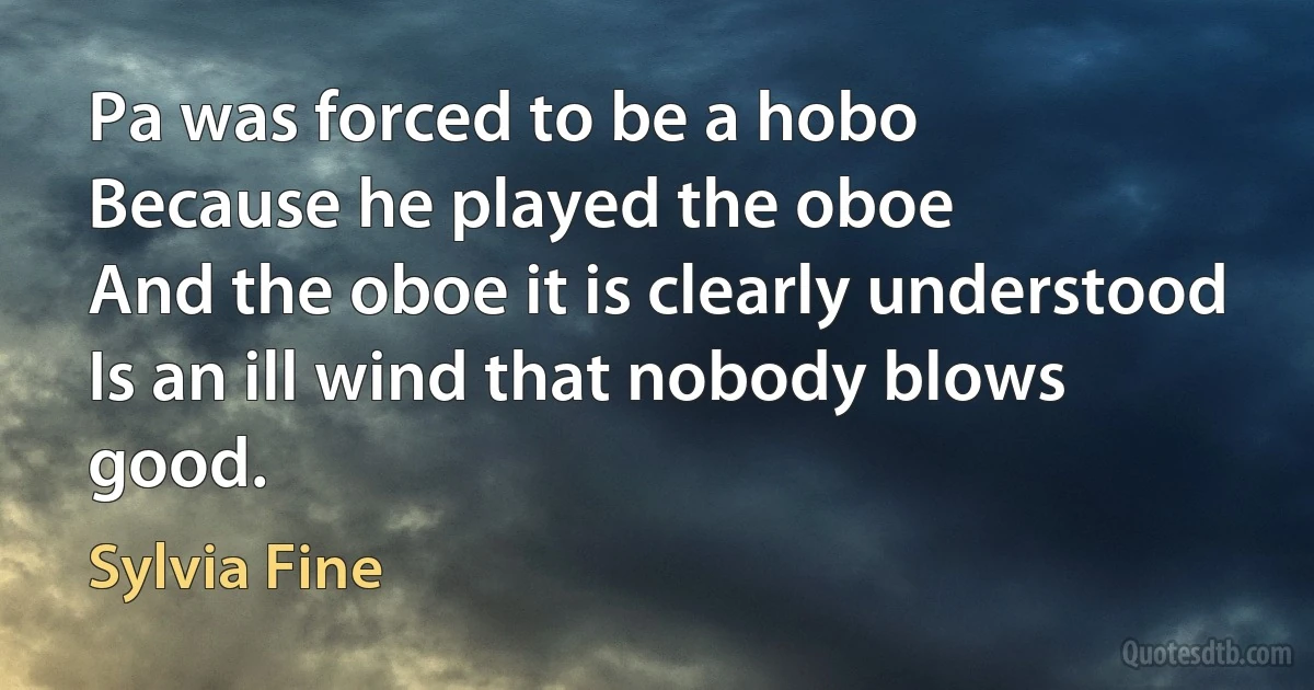 Pa was forced to be a hobo
Because he played the oboe
And the oboe it is clearly understood
Is an ill wind that nobody blows good. (Sylvia Fine)