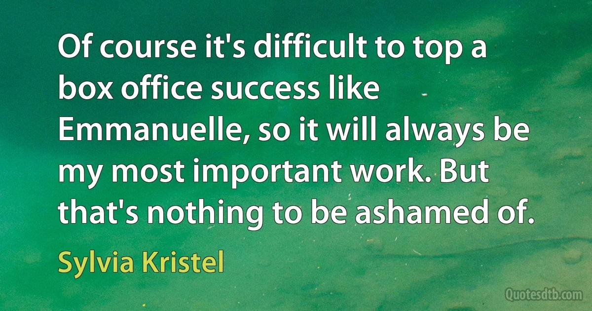 Of course it's difficult to top a box office success like Emmanuelle, so it will always be my most important work. But that's nothing to be ashamed of. (Sylvia Kristel)