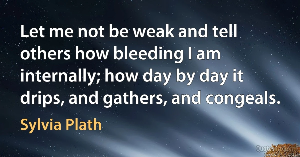 Let me not be weak and tell others how bleeding I am internally; how day by day it drips, and gathers, and congeals. (Sylvia Plath)