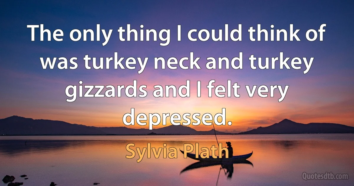 The only thing I could think of was turkey neck and turkey gizzards and I felt very depressed. (Sylvia Plath)