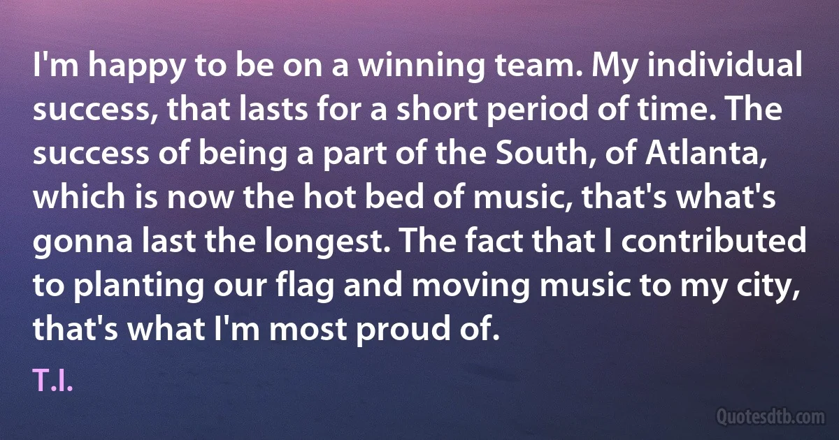 I'm happy to be on a winning team. My individual success, that lasts for a short period of time. The success of being a part of the South, of Atlanta, which is now the hot bed of music, that's what's gonna last the longest. The fact that I contributed to planting our flag and moving music to my city, that's what I'm most proud of. (T.I.)