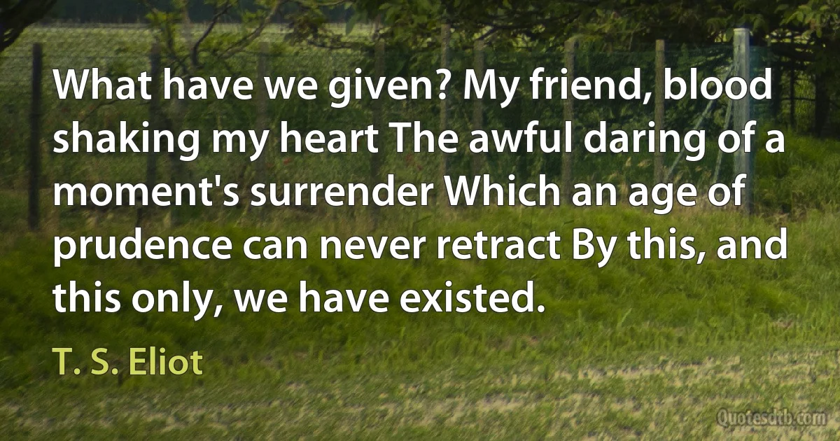 What have we given? My friend, blood shaking my heart The awful daring of a moment's surrender Which an age of prudence can never retract By this, and this only, we have existed. (T. S. Eliot)