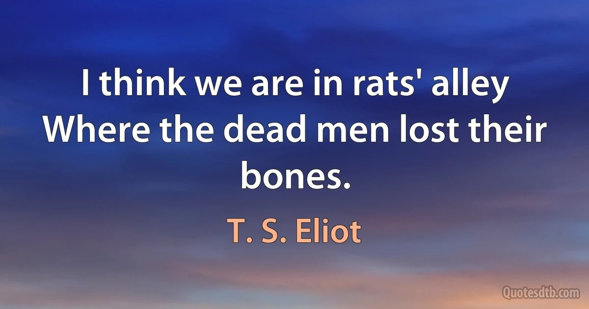 I think we are in rats' alley	
Where the dead men lost their bones. (T. S. Eliot)