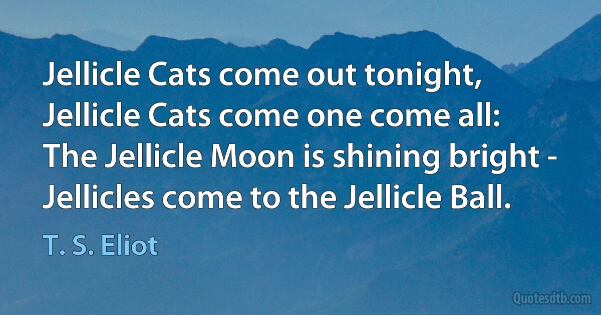 Jellicle Cats come out tonight,
Jellicle Cats come one come all:
The Jellicle Moon is shining bright -
Jellicles come to the Jellicle Ball. (T. S. Eliot)