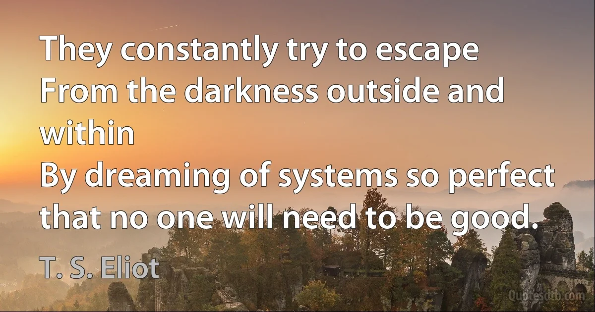 They constantly try to escape
From the darkness outside and within
By dreaming of systems so perfect that no one will need to be good. (T. S. Eliot)