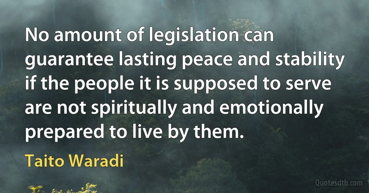 No amount of legislation can guarantee lasting peace and stability if the people it is supposed to serve are not spiritually and emotionally prepared to live by them. (Taito Waradi)