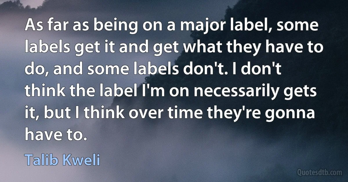 As far as being on a major label, some labels get it and get what they have to do, and some labels don't. I don't think the label I'm on necessarily gets it, but I think over time they're gonna have to. (Talib Kweli)