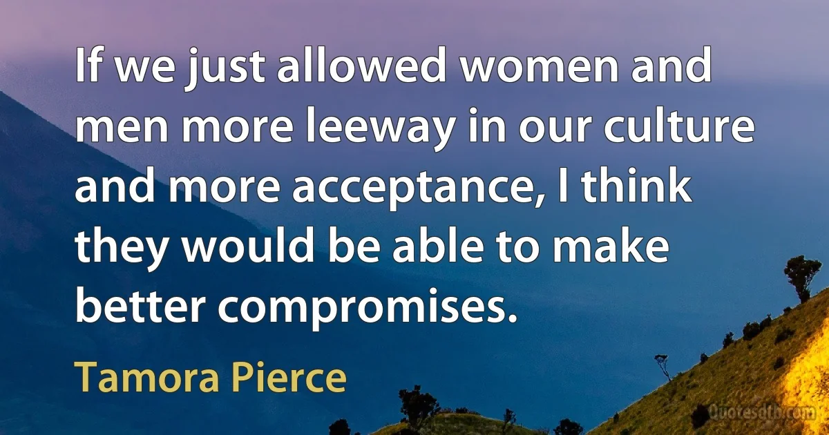 If we just allowed women and men more leeway in our culture and more acceptance, I think they would be able to make better compromises. (Tamora Pierce)