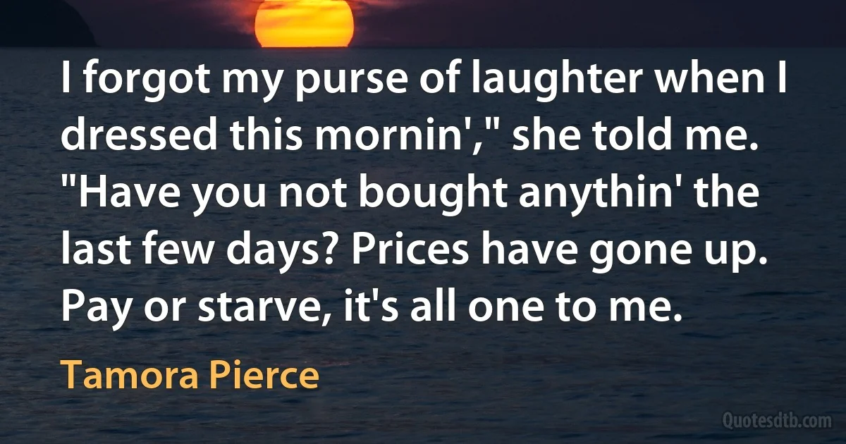 I forgot my purse of laughter when I dressed this mornin'," she told me. "Have you not bought anythin' the last few days? Prices have gone up. Pay or starve, it's all one to me. (Tamora Pierce)