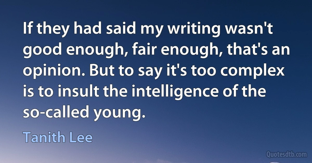 If they had said my writing wasn't good enough, fair enough, that's an opinion. But to say it's too complex is to insult the intelligence of the so-called young. (Tanith Lee)