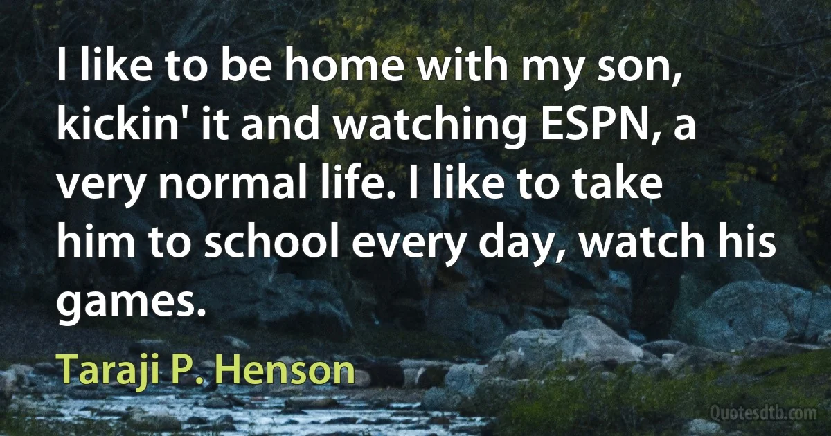 I like to be home with my son, kickin' it and watching ESPN, a very normal life. I like to take him to school every day, watch his games. (Taraji P. Henson)