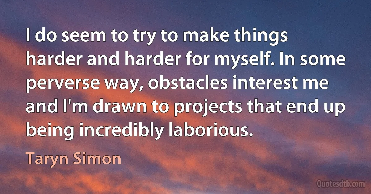 I do seem to try to make things harder and harder for myself. In some perverse way, obstacles interest me and I'm drawn to projects that end up being incredibly laborious. (Taryn Simon)