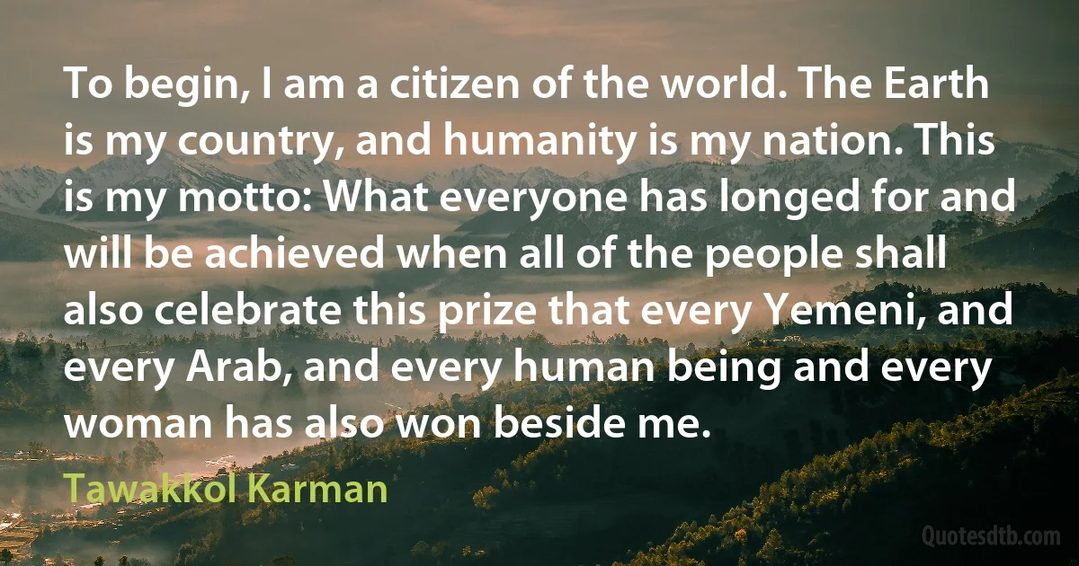 To begin, I am a citizen of the world. The Earth is my country, and humanity is my nation. This is my motto: What everyone has longed for and will be achieved when all of the people shall also celebrate this prize that every Yemeni, and every Arab, and every human being and every woman has also won beside me. (Tawakkol Karman)