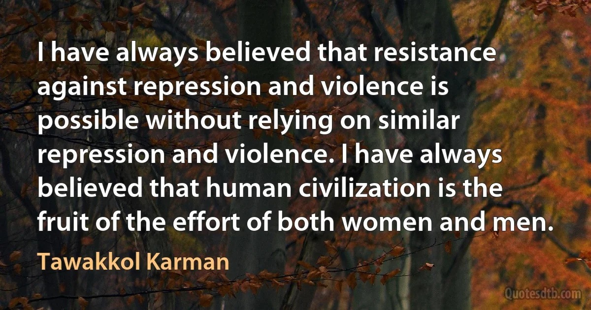 I have always believed that resistance against repression and violence is possible without relying on similar repression and violence. I have always believed that human civilization is the fruit of the effort of both women and men. (Tawakkol Karman)