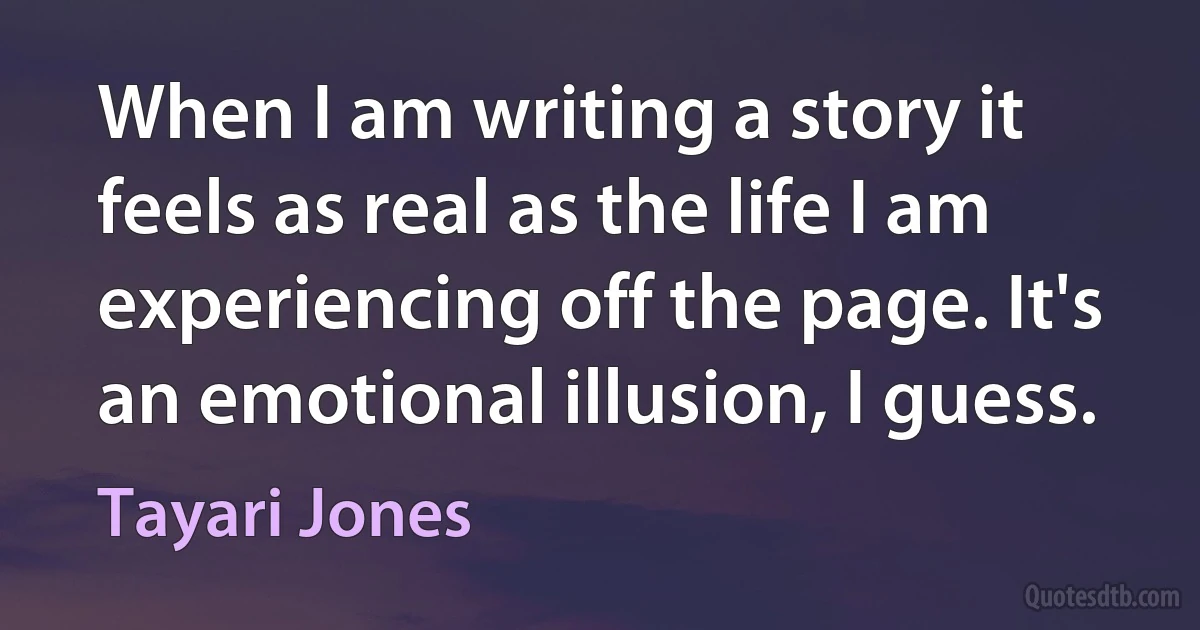 When I am writing a story it feels as real as the life I am experiencing off the page. It's an emotional illusion, I guess. (Tayari Jones)