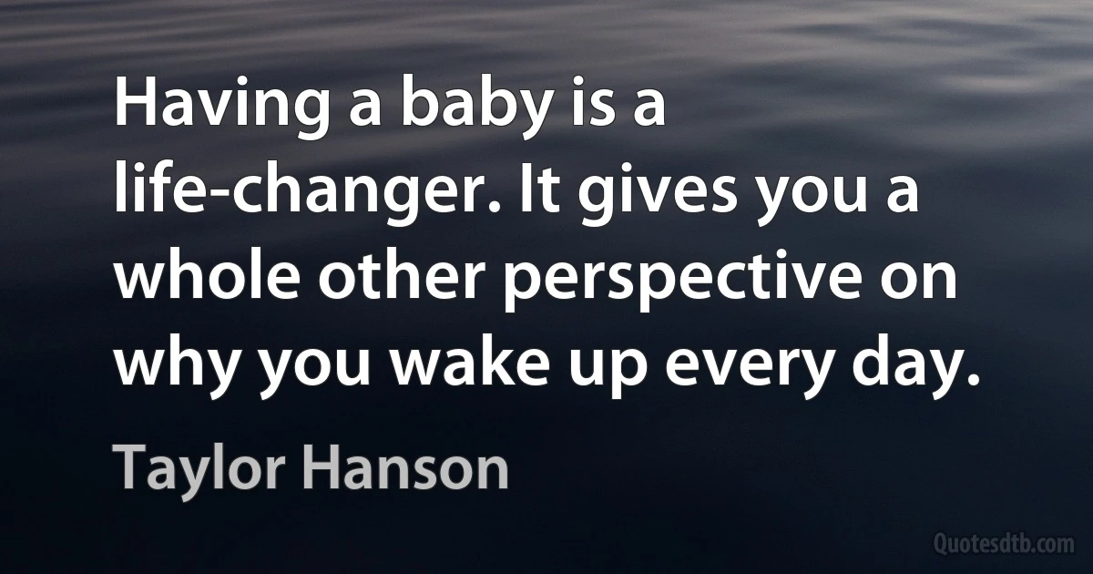 Having a baby is a life-changer. It gives you a whole other perspective on why you wake up every day. (Taylor Hanson)