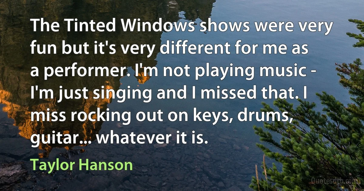 The Tinted Windows shows were very fun but it's very different for me as a performer. I'm not playing music - I'm just singing and I missed that. I miss rocking out on keys, drums, guitar... whatever it is. (Taylor Hanson)