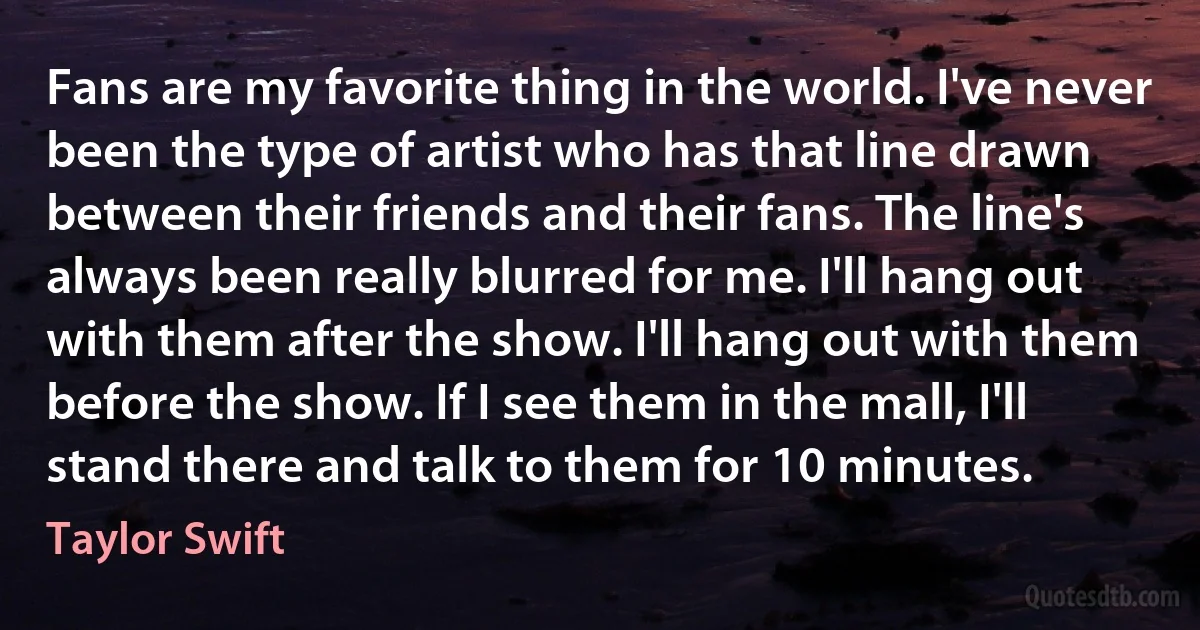 Fans are my favorite thing in the world. I've never been the type of artist who has that line drawn between their friends and their fans. The line's always been really blurred for me. I'll hang out with them after the show. I'll hang out with them before the show. If I see them in the mall, I'll stand there and talk to them for 10 minutes. (Taylor Swift)