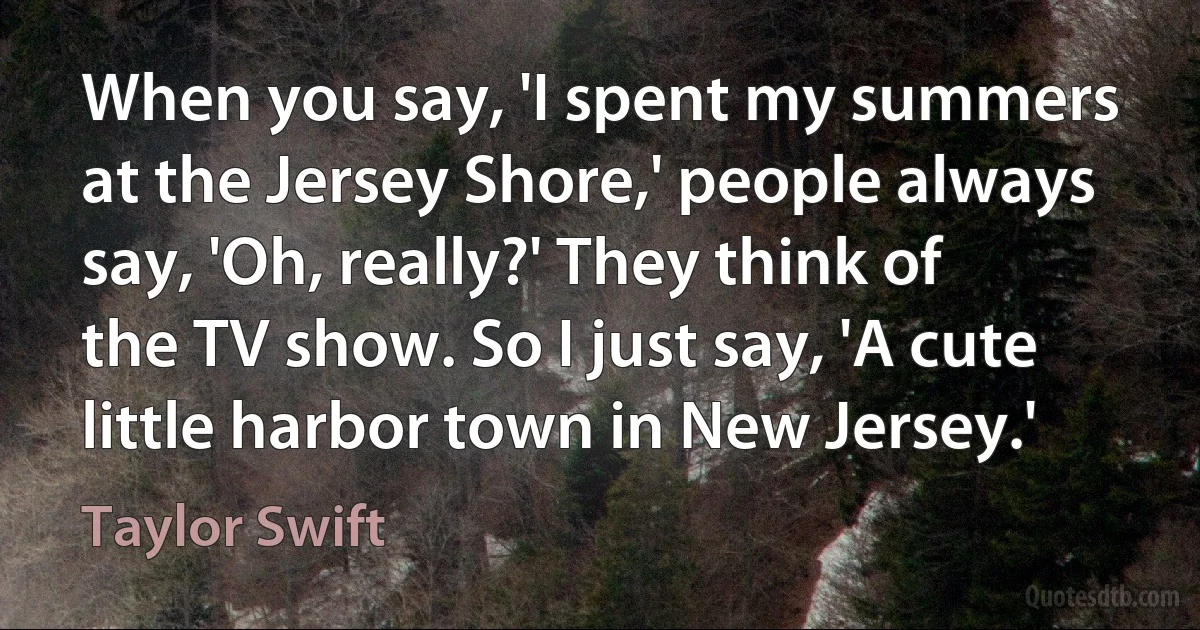 When you say, 'I spent my summers at the Jersey Shore,' people always say, 'Oh, really?' They think of the TV show. So I just say, 'A cute little harbor town in New Jersey.' (Taylor Swift)