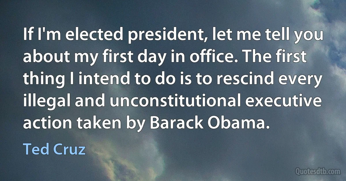 If I'm elected president, let me tell you about my first day in office. The first thing I intend to do is to rescind every illegal and unconstitutional executive action taken by Barack Obama. (Ted Cruz)