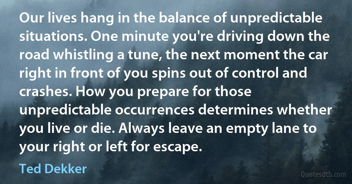 Our lives hang in the balance of unpredictable situations. One minute you're driving down the road whistling a tune, the next moment the car right in front of you spins out of control and crashes. How you prepare for those unpredictable occurrences determines whether you live or die. Always leave an empty lane to your right or left for escape. (Ted Dekker)