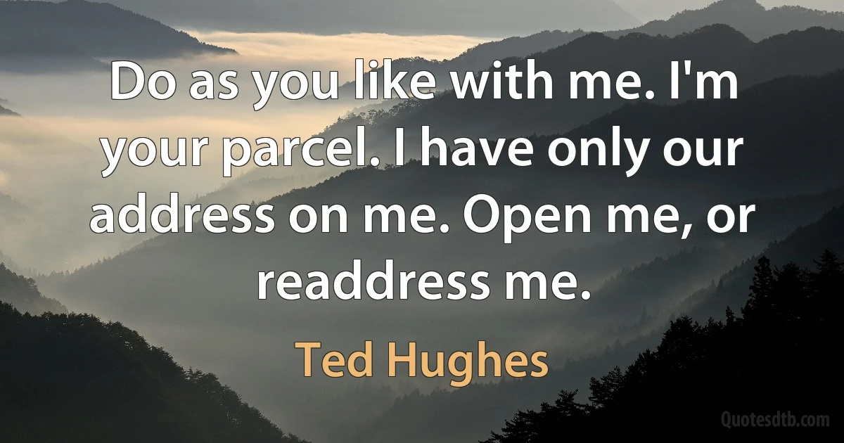 Do as you like with me. I'm your parcel. I have only our address on me. Open me, or readdress me. (Ted Hughes)