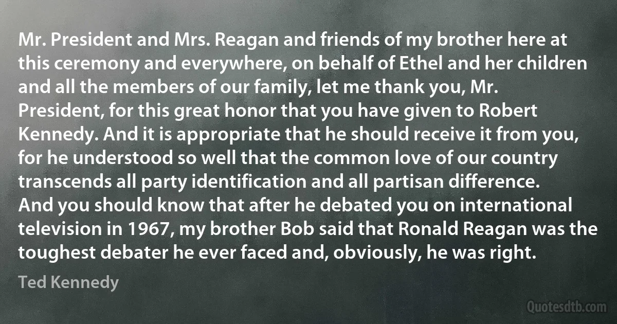 Mr. President and Mrs. Reagan and friends of my brother here at this ceremony and everywhere, on behalf of Ethel and her children and all the members of our family, let me thank you, Mr. President, for this great honor that you have given to Robert Kennedy. And it is appropriate that he should receive it from you, for he understood so well that the common love of our country transcends all party identification and all partisan difference. And you should know that after he debated you on international television in 1967, my brother Bob said that Ronald Reagan was the toughest debater he ever faced and, obviously, he was right. (Ted Kennedy)