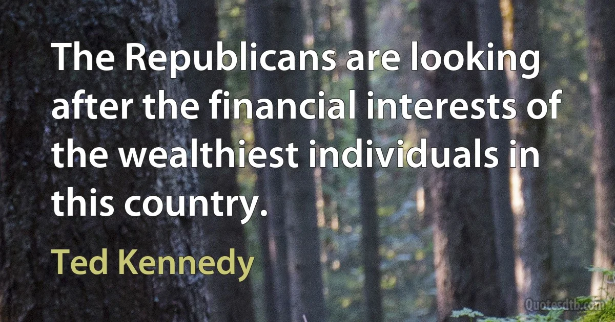 The Republicans are looking after the financial interests of the wealthiest individuals in this country. (Ted Kennedy)