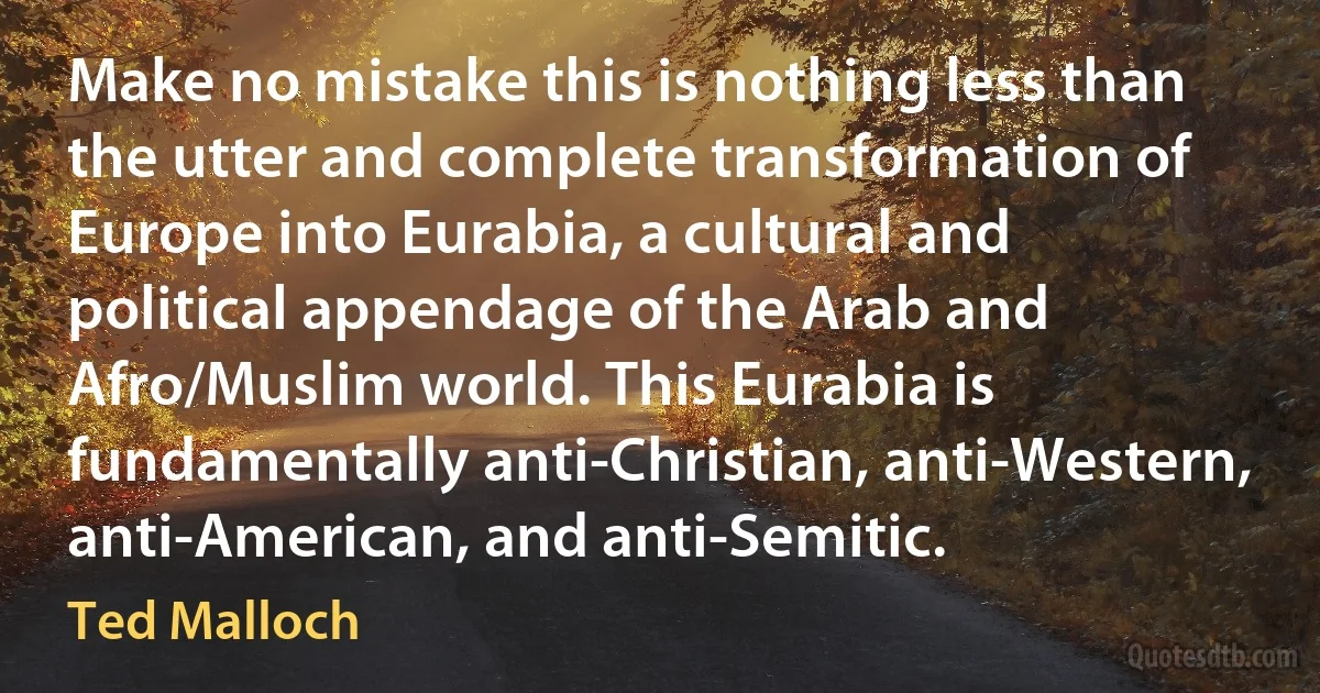 Make no mistake this is nothing less than the utter and complete transformation of Europe into Eurabia, a cultural and political appendage of the Arab and Afro/Muslim world. This Eurabia is fundamentally anti-Christian, anti-Western, anti-American, and anti-Semitic. (Ted Malloch)