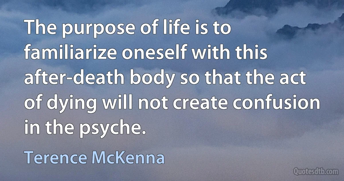 The purpose of life is to familiarize oneself with this after-death body so that the act of dying will not create confusion in the psyche. (Terence McKenna)