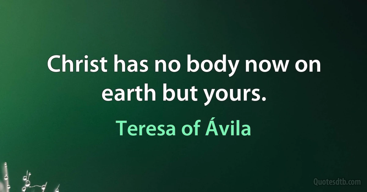 Christ has no body now on earth but yours. (Teresa of Ávila)