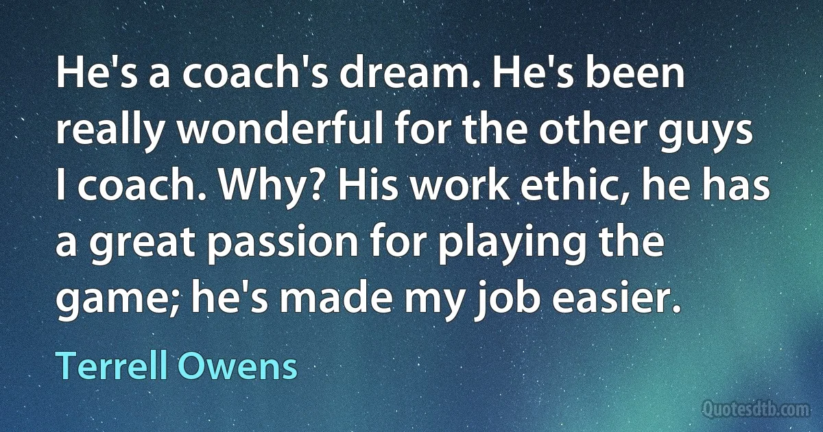 He's a coach's dream. He's been really wonderful for the other guys I coach. Why? His work ethic, he has a great passion for playing the game; he's made my job easier. (Terrell Owens)