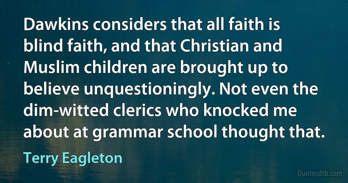 Dawkins considers that all faith is blind faith, and that Christian and Muslim children are brought up to believe unquestioningly. Not even the dim-witted clerics who knocked me about at grammar school thought that. (Terry Eagleton)