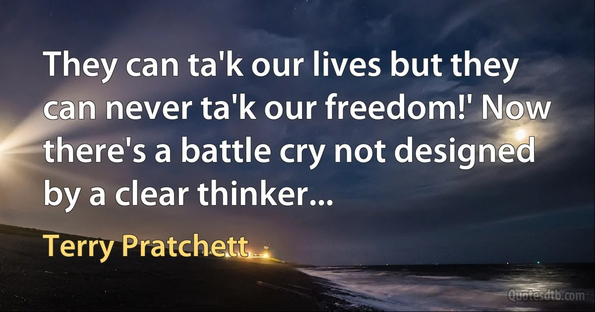 They can ta'k our lives but they can never ta'k our freedom!' Now there's a battle cry not designed by a clear thinker... (Terry Pratchett)