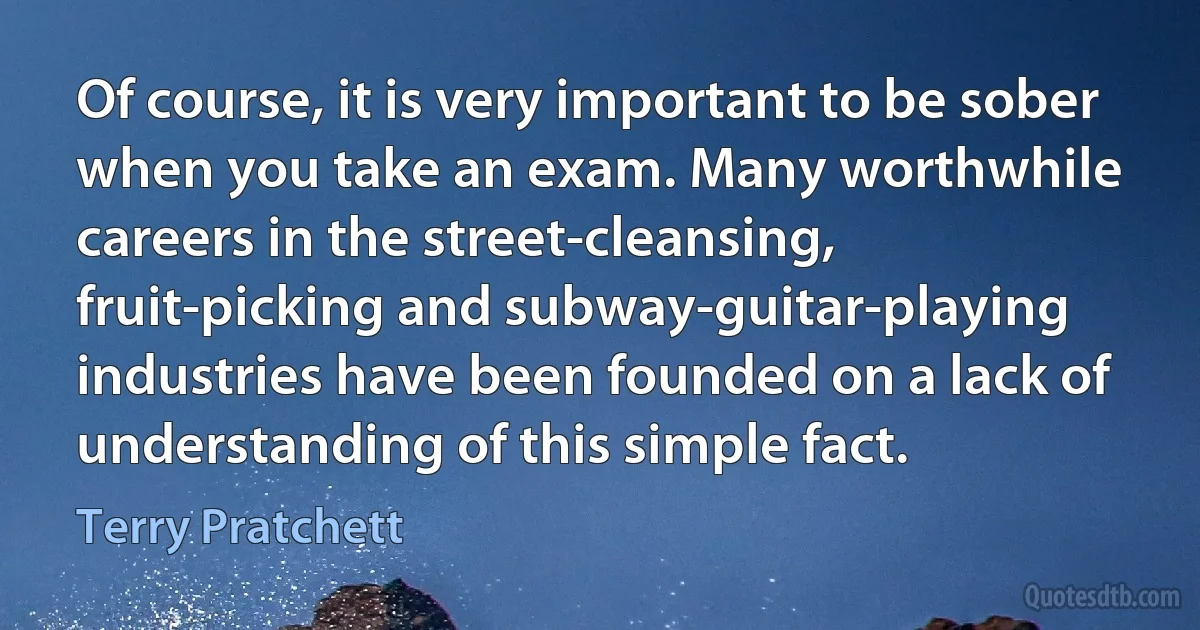 Of course, it is very important to be sober when you take an exam. Many worthwhile careers in the street-cleansing, fruit-picking and subway-guitar-playing industries have been founded on a lack of understanding of this simple fact. (Terry Pratchett)