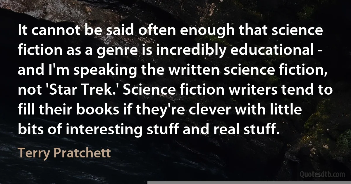 It cannot be said often enough that science fiction as a genre is incredibly educational - and I'm speaking the written science fiction, not 'Star Trek.' Science fiction writers tend to fill their books if they're clever with little bits of interesting stuff and real stuff. (Terry Pratchett)