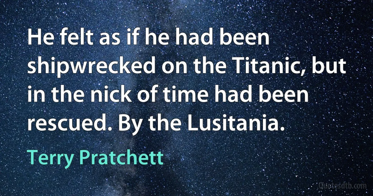 He felt as if he had been shipwrecked on the Titanic, but in the nick of time had been rescued. By the Lusitania. (Terry Pratchett)