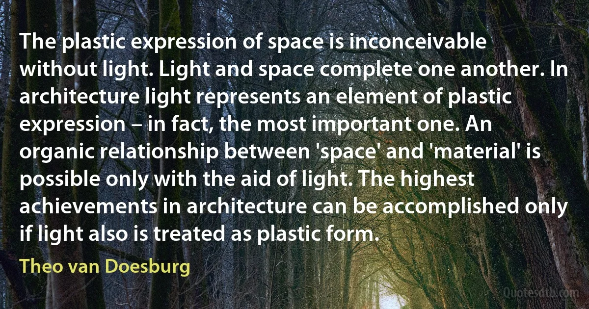 The plastic expression of space is inconceivable without light. Light and space complete one another. In architecture light represents an element of plastic expression – in fact, the most important one. An organic relationship between 'space' and 'material' is possible only with the aid of light. The highest achievements in architecture can be accomplished only if light also is treated as plastic form. (Theo van Doesburg)