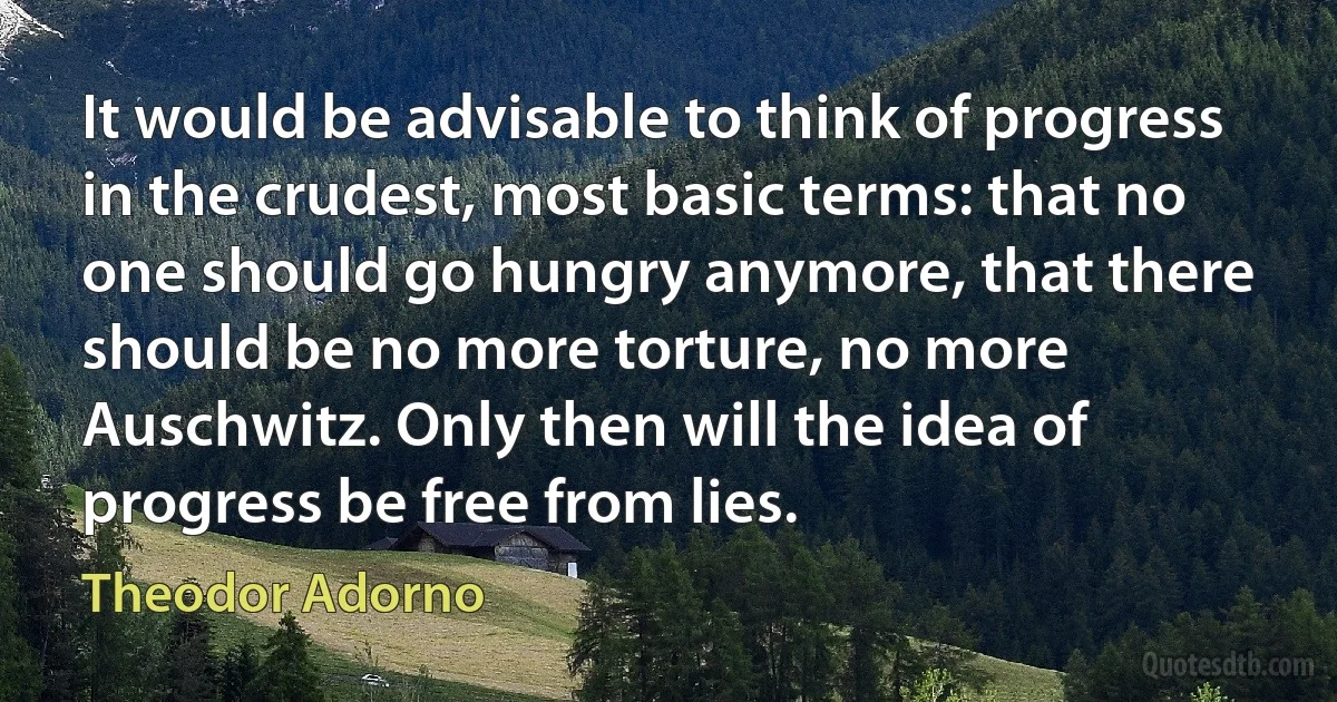 It would be advisable to think of progress in the crudest, most basic terms: that no one should go hungry anymore, that there should be no more torture, no more Auschwitz. Only then will the idea of progress be free from lies. (Theodor Adorno)