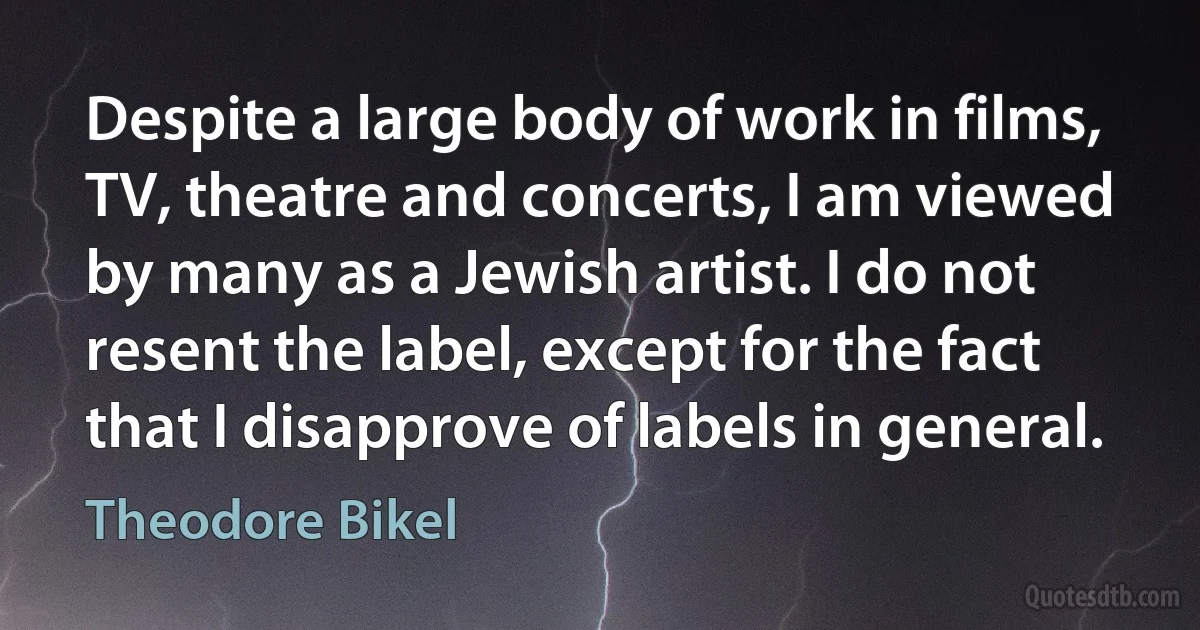 Despite a large body of work in films, TV, theatre and concerts, I am viewed by many as a Jewish artist. I do not resent the label, except for the fact that I disapprove of labels in general. (Theodore Bikel)