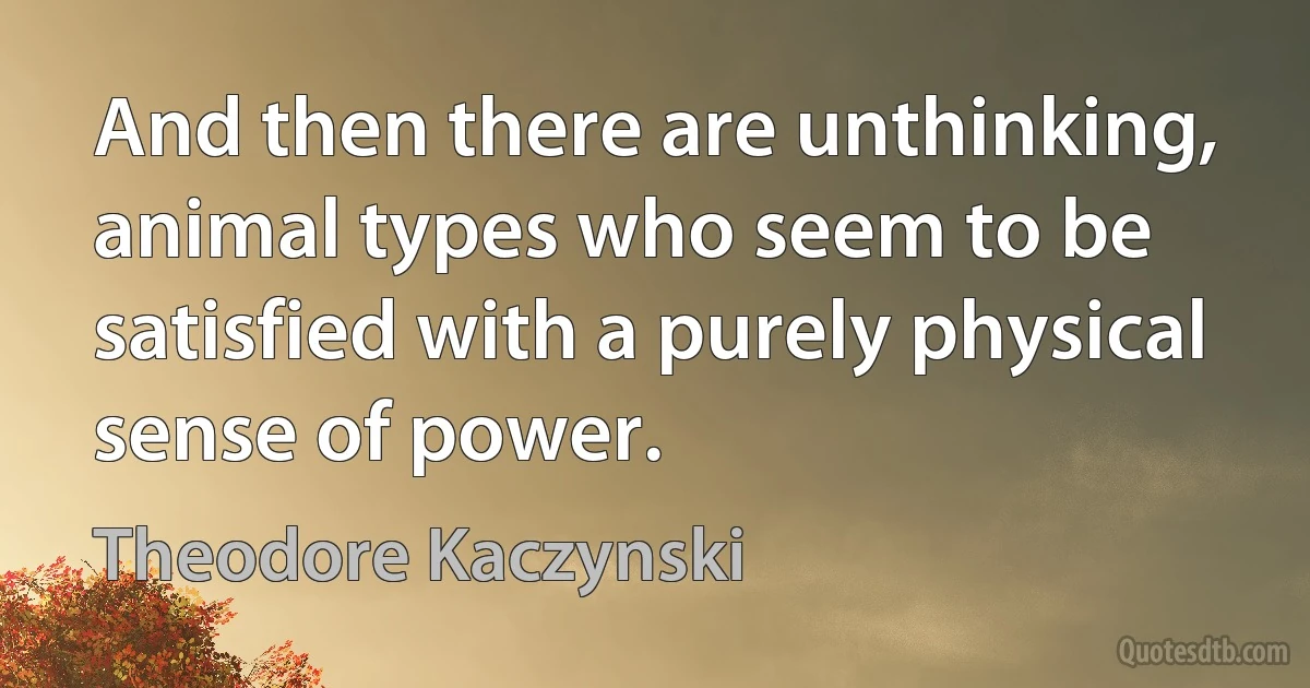 And then there are unthinking, animal types who seem to be satisfied with a purely physical sense of power. (Theodore Kaczynski)