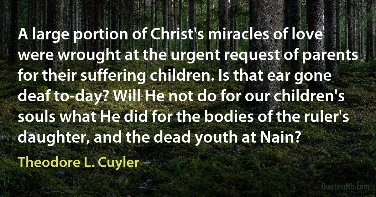 A large portion of Christ's miracles of love were wrought at the urgent request of parents for their suffering children. Is that ear gone deaf to-day? Will He not do for our children's souls what He did for the bodies of the ruler's daughter, and the dead youth at Nain? (Theodore L. Cuyler)